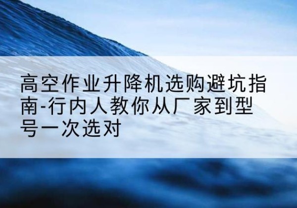 永和升降平台厂家-高空作业升降机选购避坑指南-行内人教你从厂家到型号一次选对
