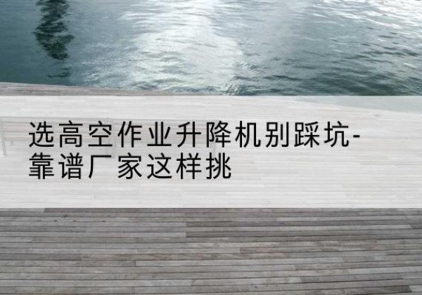 永和剪叉式升降机厂家-选高空作业升降机别踩坑-靠谱厂家这样挑