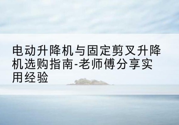 永和电动升降机怎么选-电动升降机与固定剪叉升降机选购指南-老师傅分享实用经验