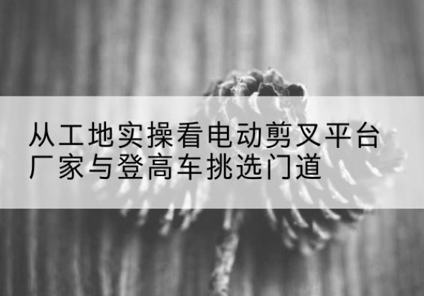 永和电动剪叉升降平台厂家-从工地实操看电动剪叉平台厂家与登高车挑选门道
